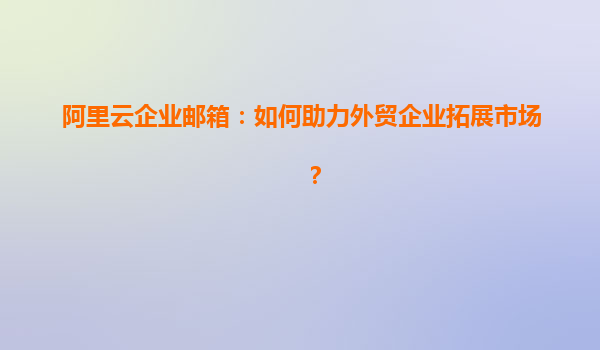 阿里云企业邮箱：如何助力外贸企业拓展市场？