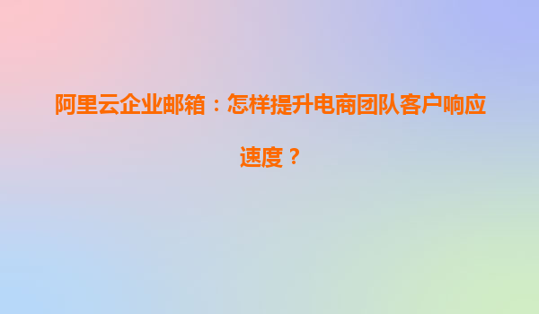阿里云企业邮箱：怎样提升电商团队客户响应速度？