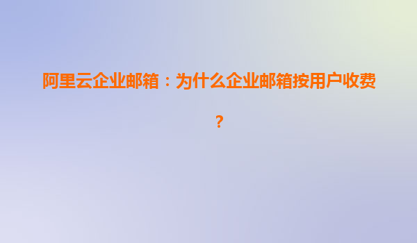 阿里云企业邮箱：为什么企业邮箱按用户收费？