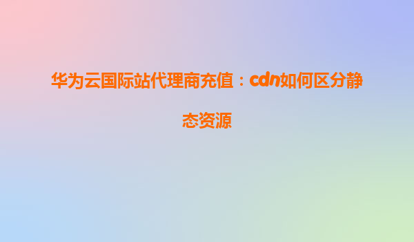 华为云国际站代理商充值：cdn如何区分静态资源