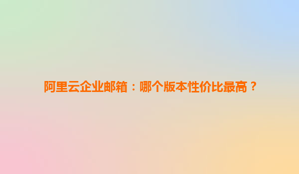 阿里云企业邮箱：哪个版本性价比最高？