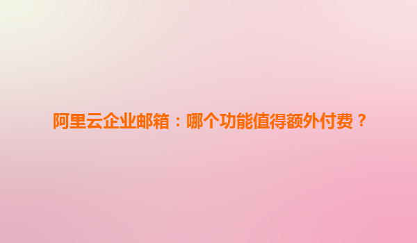 阿里云企业邮箱：哪个功能值得额外付费？