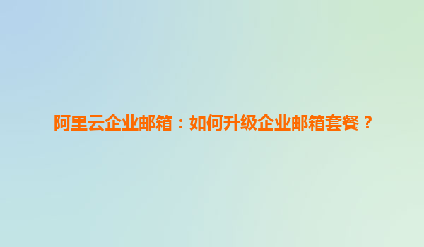 阿里云企业邮箱：如何升级企业邮箱套餐？