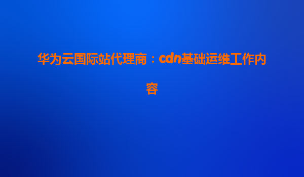 华为云国际站代理商：cdn基础运维工作内容