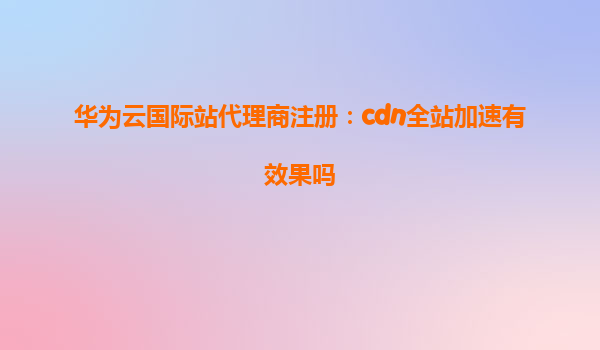 华为云国际站代理商注册：cdn全站加速有效果吗