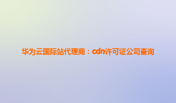 华为云国际站代理商：cdn许可证公司查询
