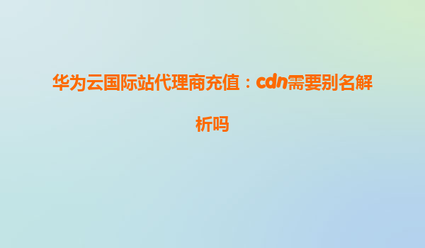华为云国际站代理商充值：cdn需要别名解析吗
