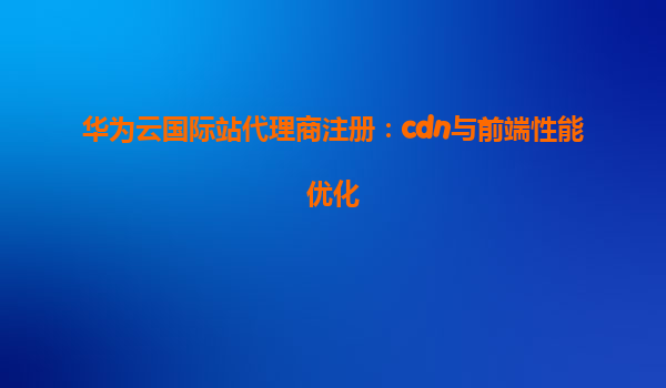 华为云国际站代理商注册：cdn与前端性能优化