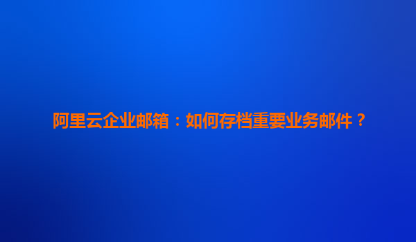 阿里云企业邮箱：如何存档重要业务邮件？