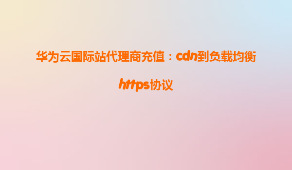 华为云国际站代理商充值：cdn到负载均衡https协议