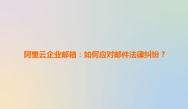 阿里云企业邮箱：如何应对邮件法律纠纷？