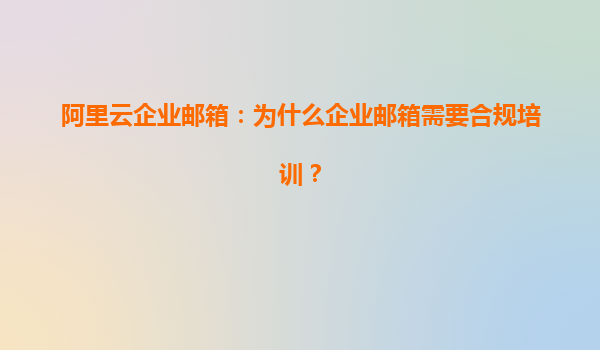 阿里云企业邮箱：为什么企业邮箱需要合规培训？