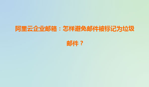 阿里云企业邮箱：怎样避免邮件被标记为垃圾邮件？