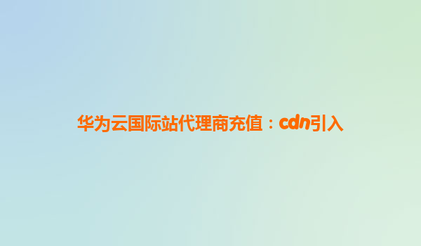 华为云国际站代理商充值：cdn引入