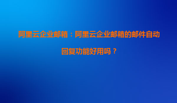 阿里云企业邮箱：阿里云企业邮箱的邮件自动回复功能好用吗？