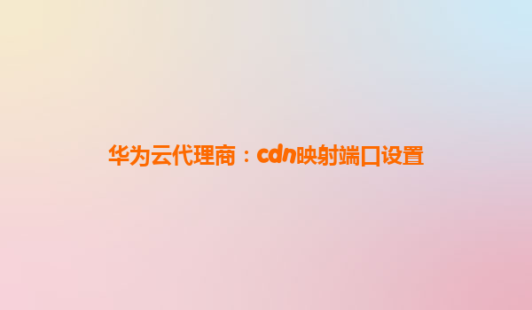 华为云代理商：cdn映射端口设置
