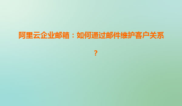 阿里云企业邮箱：如何通过邮件维护客户关系？