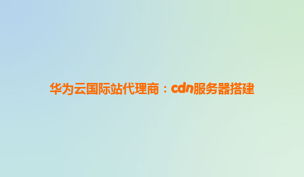 华为云国际站代理商：cdn服务器搭建