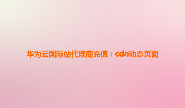 华为云国际站代理商充值：cdn动态页面