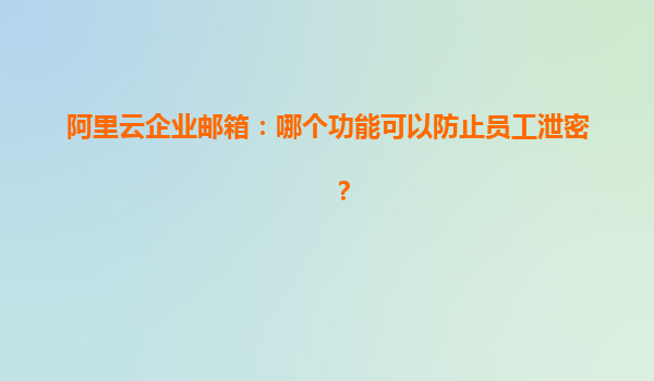 阿里云企业邮箱：哪个功能可以防止员工泄密？