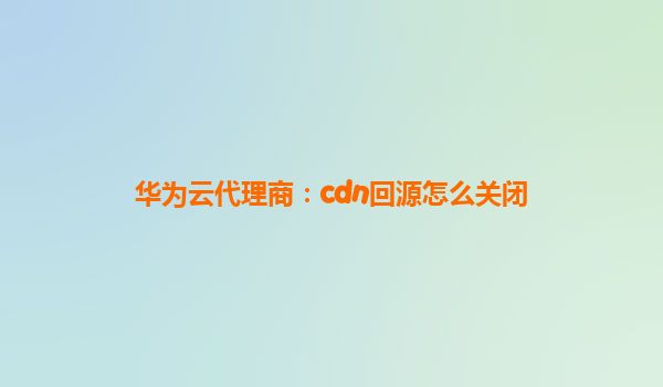 华为云代理商：cdn回源怎么关闭