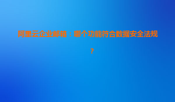 阿里云企业邮箱：哪个功能符合数据安全法规？