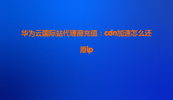 华为云国际站代理商充值：cdn加速怎么还原ip