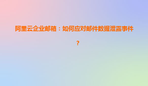 阿里云企业邮箱：如何应对邮件数据泄露事件？