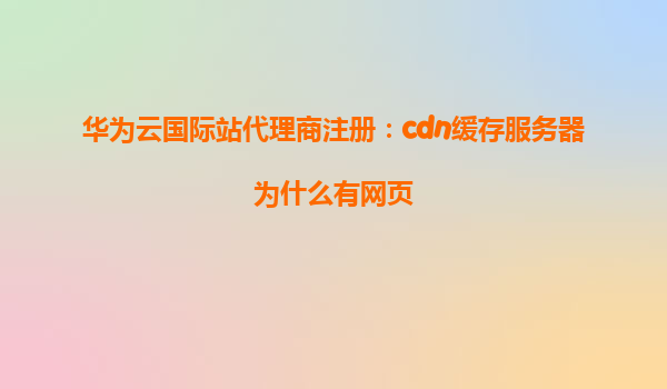 华为云国际站代理商注册：cdn缓存服务器为什么有网页