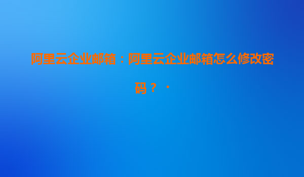 阿里云企业邮箱：阿里云企业邮箱怎么修改密码？‌