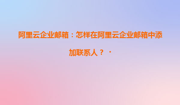 阿里云企业邮箱：怎样在阿里云企业邮箱中添加联系人？‌