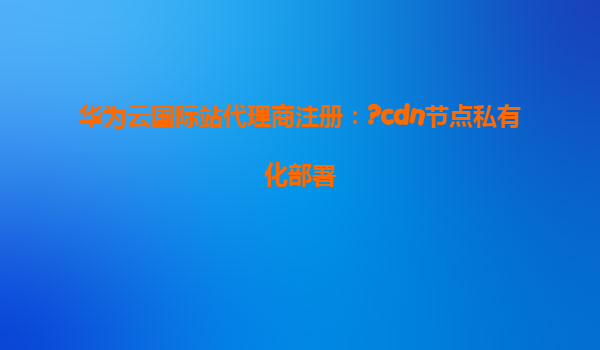 华为云国际站代理商注册：?cdn节点私有化部署