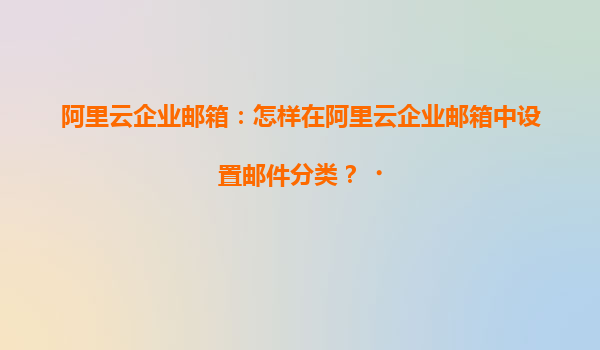 阿里云企业邮箱：怎样在阿里云企业邮箱中设置邮件分类？‌