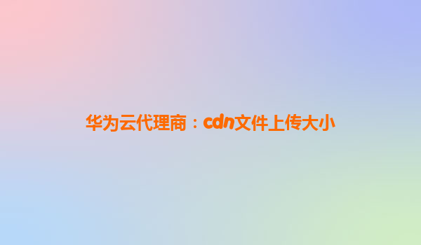 华为云代理商：cdn文件上传大小