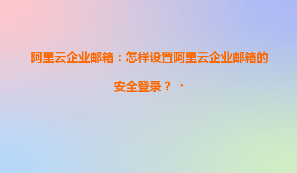 阿里云企业邮箱：怎样设置阿里云企业邮箱的安全登录？‌