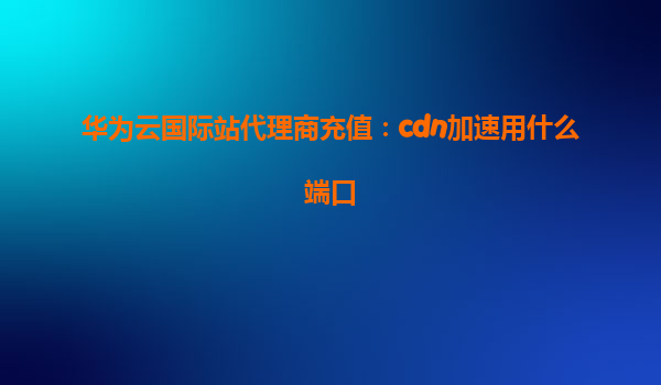 华为云国际站代理商充值：cdn加速用什么端口