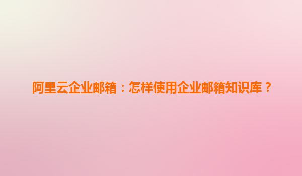 阿里云企业邮箱：怎样使用企业邮箱知识库？