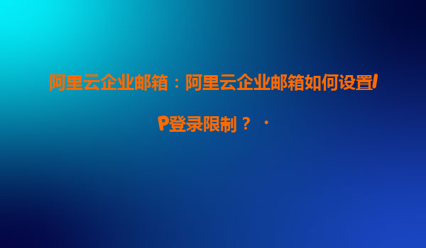 阿里云企业邮箱：阿里云企业邮箱如何设置IP登录限制？‌