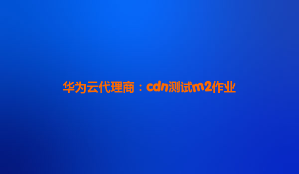 华为云代理商：cdn测试m2作业