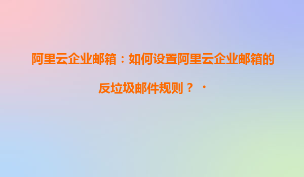 阿里云企业邮箱：如何设置阿里云企业邮箱的反垃圾邮件规则？‌