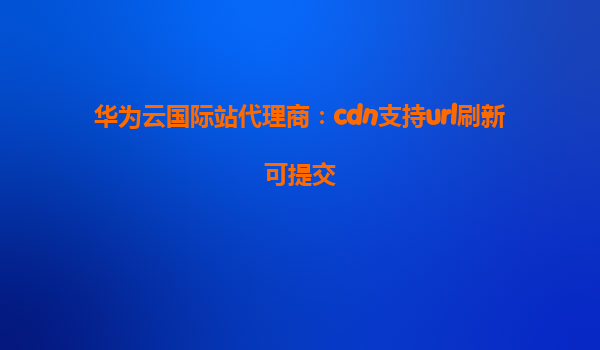 华为云国际站代理商：cdn支持url刷新可提交