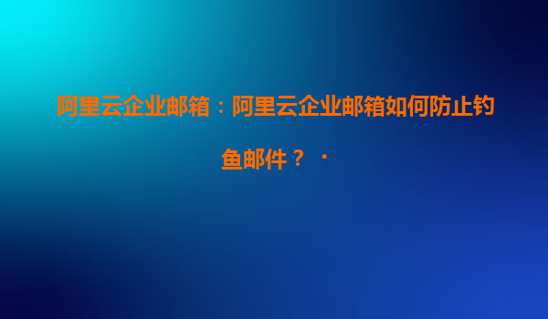 阿里云企业邮箱：阿里云企业邮箱如何防止钓鱼邮件？‌