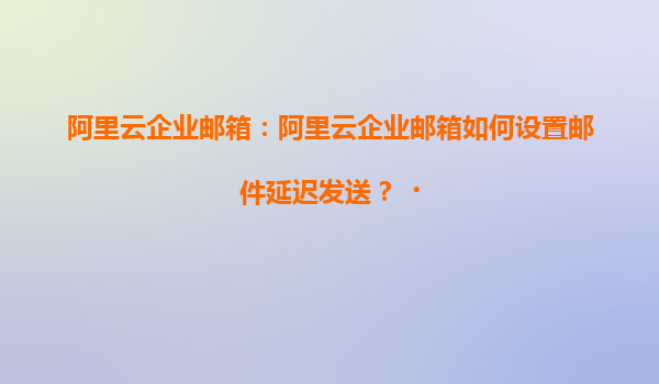 阿里云企业邮箱：阿里云企业邮箱如何设置邮件延迟发送？‌