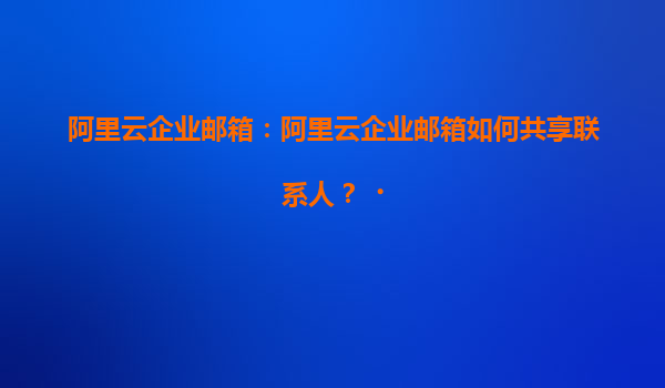 阿里云企业邮箱：阿里云企业邮箱如何共享联系人？‌