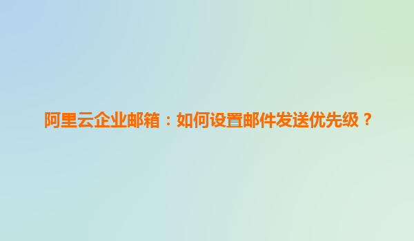 阿里云企业邮箱：如何设置邮件发送优先级？