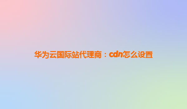 华为云国际站代理商：cdn怎么设置