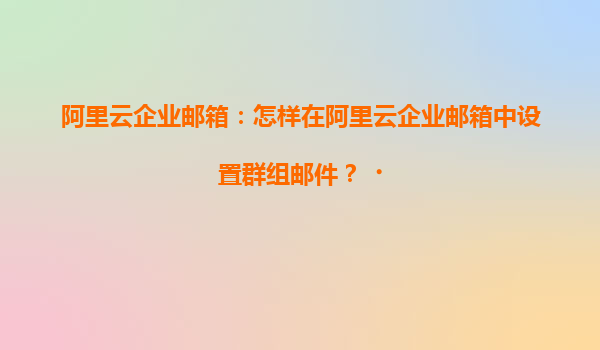 阿里云企业邮箱：怎样在阿里云企业邮箱中设置群组邮件？‌