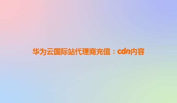 华为云国际站代理商充值：cdn内容