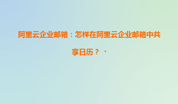 阿里云企业邮箱：怎样在阿里云企业邮箱中共享日历？‌
