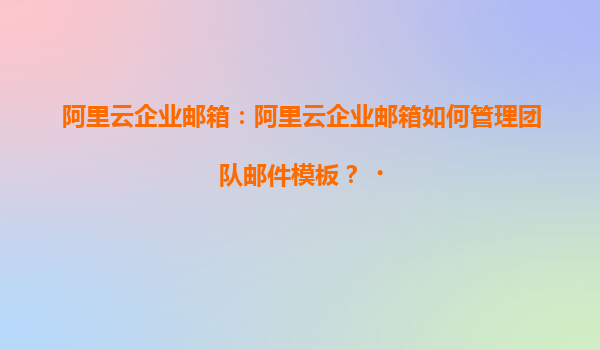 阿里云企业邮箱：阿里云企业邮箱如何管理团队邮件模板？‌